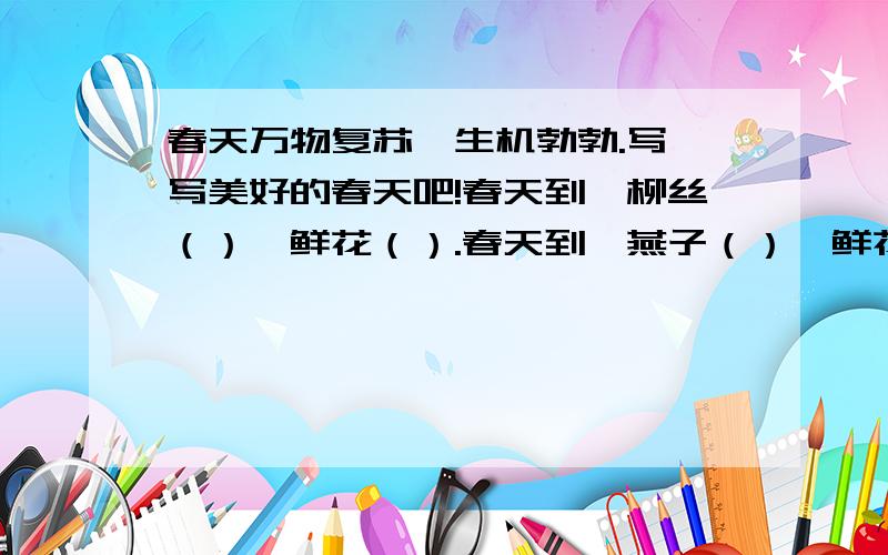 春天万物复苏,生机勃勃.写一写美好的春天吧!春天到,柳丝（）,鲜花（）.春天到,燕子（）,鲜花（