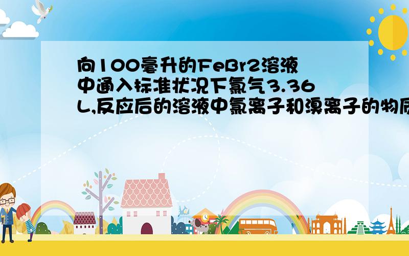 向100毫升的FeBr2溶液中通入标准状况下氯气3.36L,反应后的溶液中氯离子和溴离子的物质的量浓度相等,求原FeBr2溶液的物质的量的浓度为?