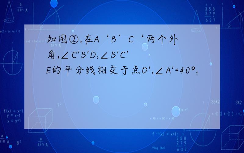 如图②,在A‘B’C‘两个外角,∠C'B'D,∠B'C'E的平分线相交于点O',∠A'=40°,