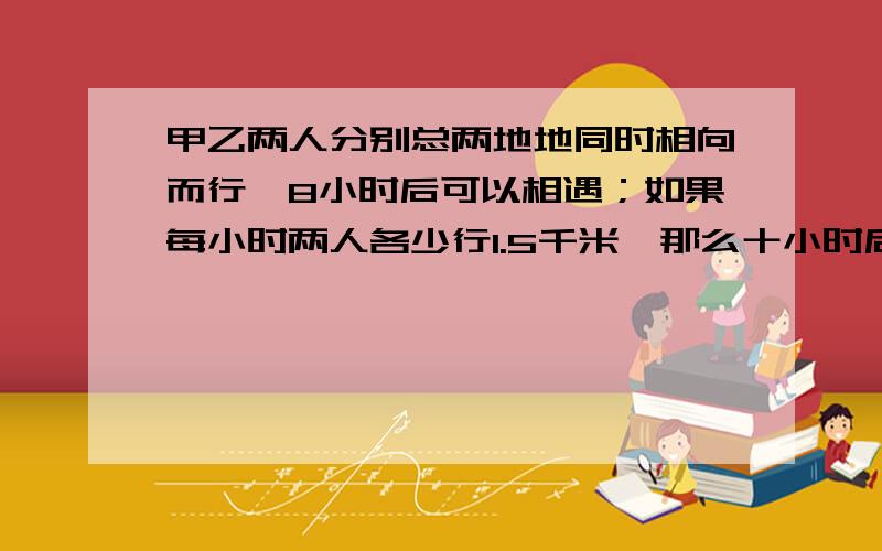 甲乙两人分别总两地地同时相向而行,8小时后可以相遇；如果每小时两人各少行1.5千米,那么十小时后才能相求两地之间的距离.