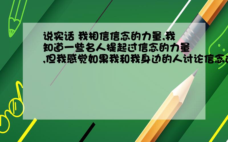 说实话 我相信信念的力量,我知道一些名人提起过信念的力量,但我感觉如果我和我身边的人讨论信念这个词,会让我担心 怕别人说我不切实际,因为我从来没从我身边的人嘴里听到这个词,所以