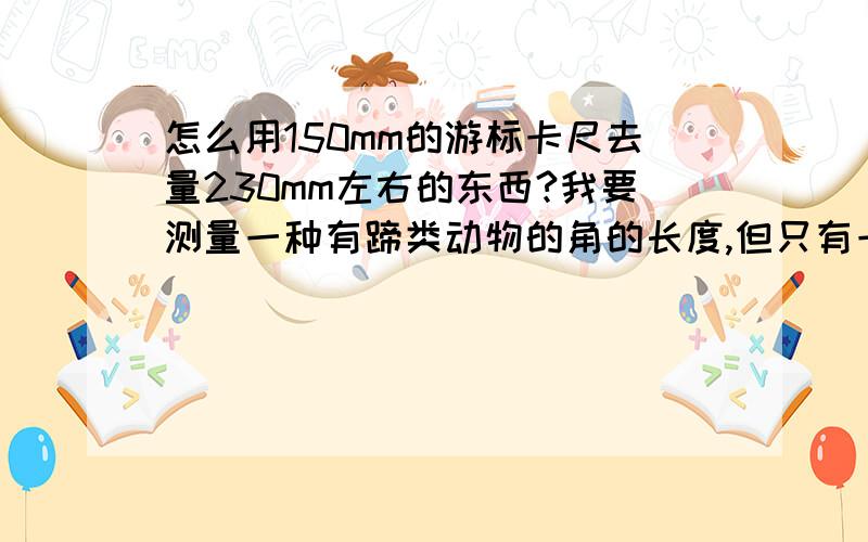 怎么用150mm的游标卡尺去量230mm左右的东西?我要测量一种有蹄类动物的角的长度,但只有一个150mm的游标卡尺,这要怎么量大于150mm的长度呢?另外,在实际测量中不好控制,很容易造成误差,应注意