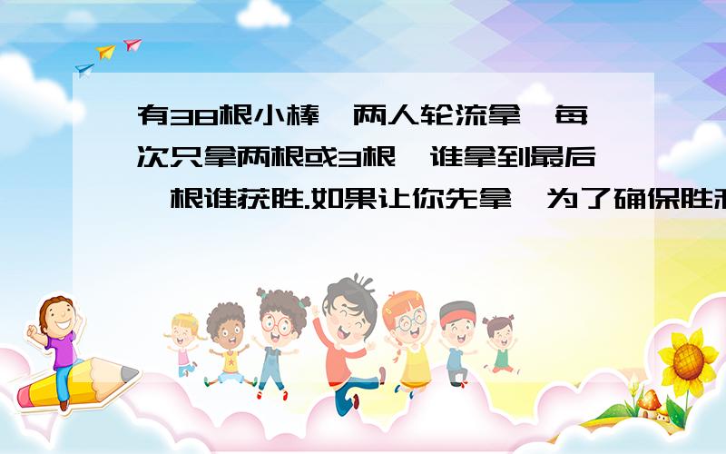 有38根小棒,两人轮流拿,每次只拿两根或3根,谁拿到最后一根谁获胜.如果让你先拿,为了确保胜利,第一次应该怎样拿,接下来应该怎样拿?