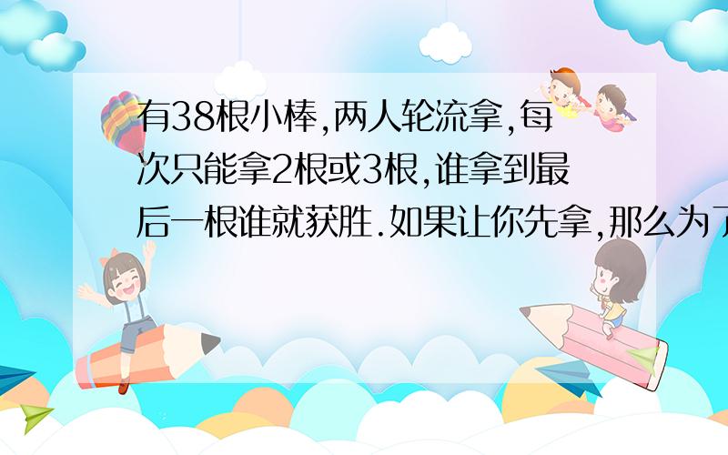 有38根小棒,两人轮流拿,每次只能拿2根或3根,谁拿到最后一根谁就获胜.如果让你先拿,那么为了确保胜利,第一次应该拿几根?接下来应该怎样拿?