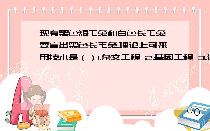 现有黑色短毛兔和白色长毛兔,要育出黑色长毛兔.理论上可采用技术是（）1.杂交工程 2.基因工程 3.诱变育种 4.克隆技术A.124 B.234 C.134 D.123