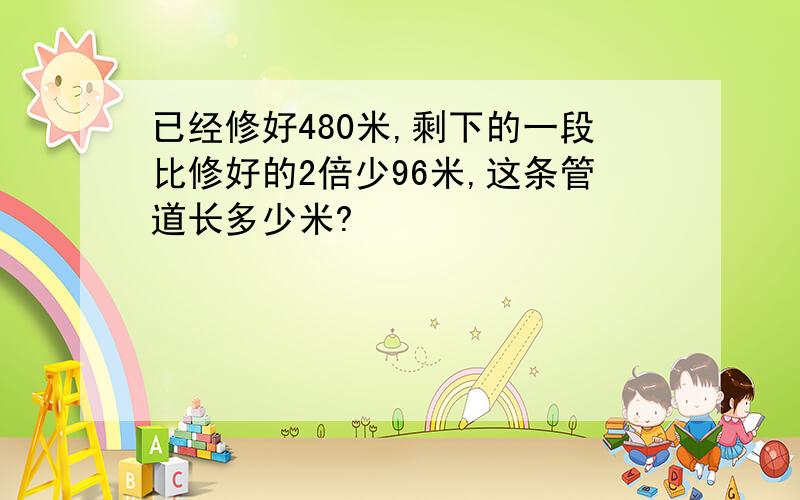 已经修好480米,剩下的一段比修好的2倍少96米,这条管道长多少米?