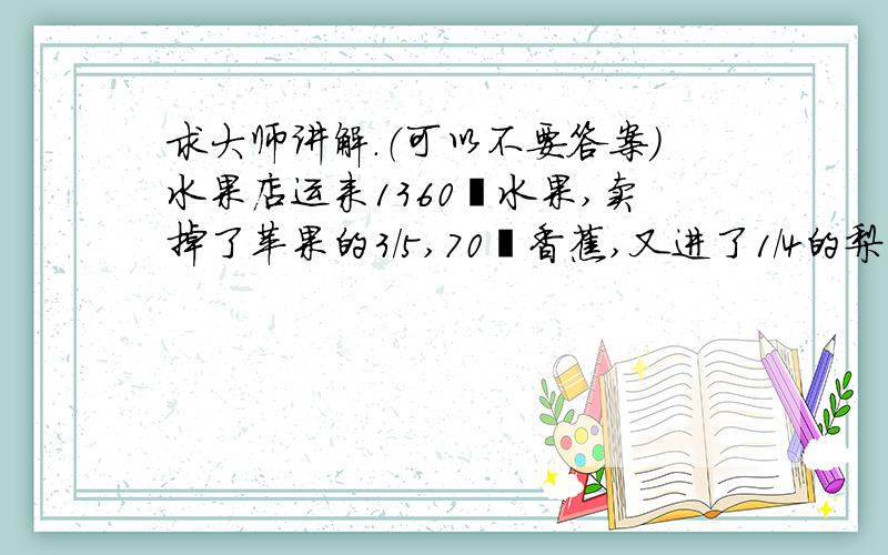 求大师讲解.（可以不要答案）水果店运来1360㎏水果,卖掉了苹果的3/5,70㎏香蕉,又进了1/4的梨子,求原来有香蕉梨子苹果各多少㎏?（我悬赏五十）