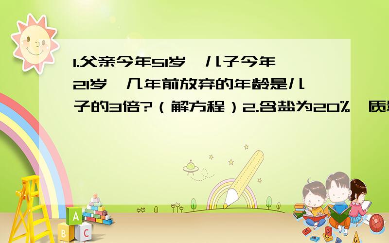 1.父亲今年51岁,儿子今年21岁,几年前放弃的年龄是儿子的3倍?（解方程）2.含盐为20%,质量为100克的盐水中,加入多少克水,能得到含盐10%的盐水?（解方程）3.修路,甲单干15天完成,乙每天修40米,甲