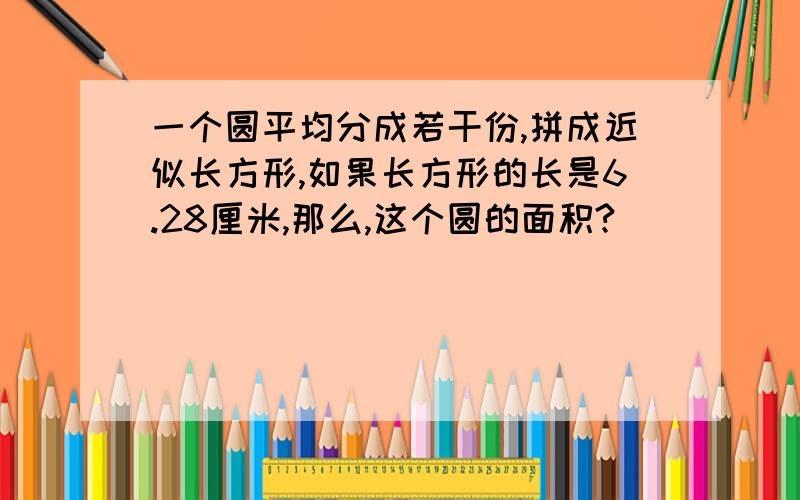 一个圆平均分成若干份,拼成近似长方形,如果长方形的长是6.28厘米,那么,这个圆的面积?