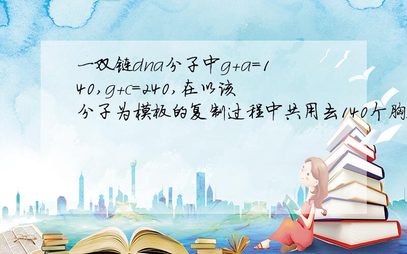 一双链dna分子中g+a=140,g+c=240,在以该分子为模板的复制过程中共用去140个胸腺嘧