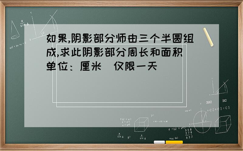 如果,阴影部分师由三个半圆组成,求此阴影部分周长和面积（单位：厘米）仅限一天