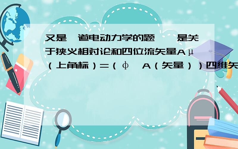 又是一道电动力学的题……是关于狭义相对论和四位流矢量Aμ（上角标）=（φ,A（矢量））四维矢量式Aμ（下角标）的4个分量是什么?和Fμν=……（什么什么的）作用后,各个分式是什么?还有