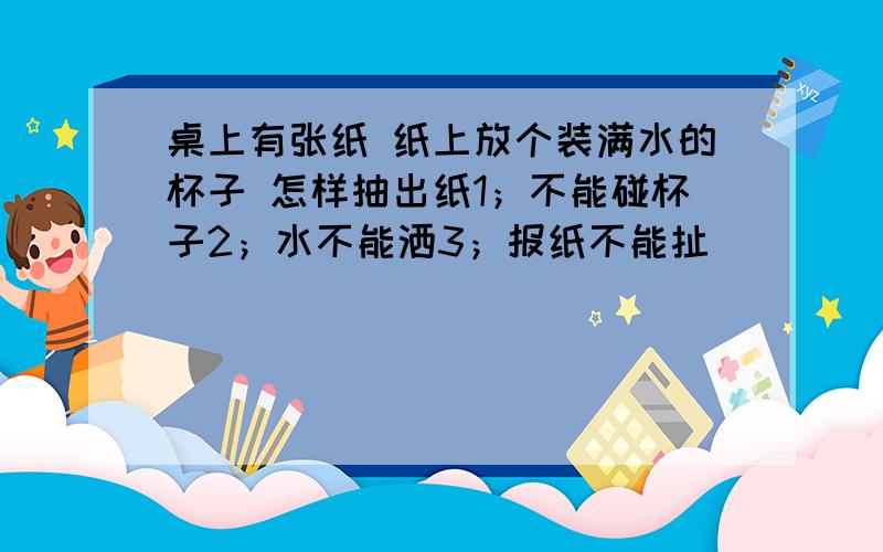 桌上有张纸 纸上放个装满水的杯子 怎样抽出纸1；不能碰杯子2；水不能洒3；报纸不能扯