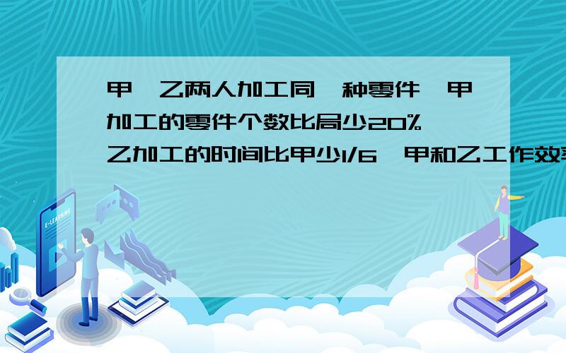 甲、乙两人加工同一种零件,甲加工的零件个数比局少20%,乙加工的时间比甲少1/6,甲和乙工作效率的比是?