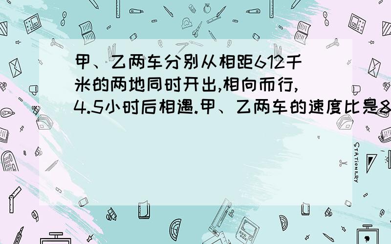 甲、乙两车分别从相距612千米的两地同时开出,相向而行,4.5小时后相遇.甲、乙两车的速度比是8：9.甲、乙两车每小时各行多少千米?