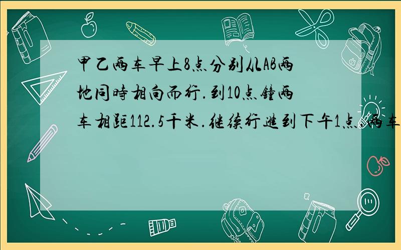 甲乙两车早上8点分别从AB两地同时相向而行.到10点钟两车相距112.5千米.继续行进到下午1点,两车相距还112.5千米.AB两地间的距离是多少千米?详细到每一步.