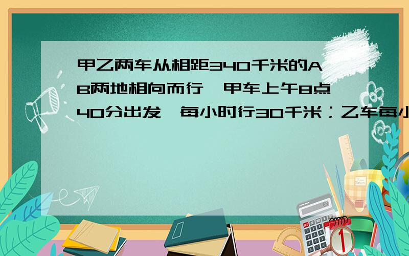 甲乙两车从相距340千米的AB两地相向而行,甲车上午8点40分出发,每小时行30千米；乙车每小时行要讲解