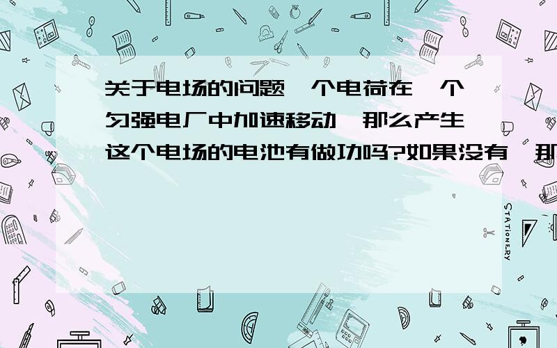 关于电场的问题一个电荷在一个匀强电厂中加速移动,那么产生这个电场的电池有做功吗?如果没有,那是什么东西做的功?最好能把整个过程的能量转化情况说明一下.