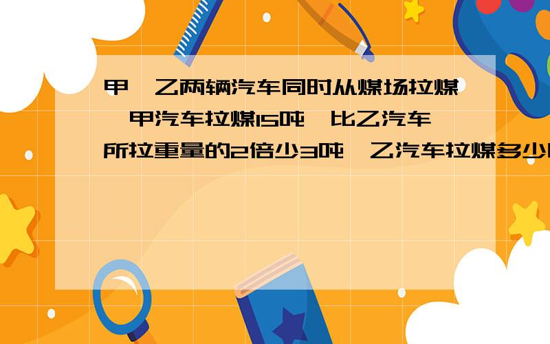 甲、乙两辆汽车同时从煤场拉煤,甲汽车拉煤l5吨,比乙汽车所拉重量的2倍少3吨,乙汽车拉煤多少吨?