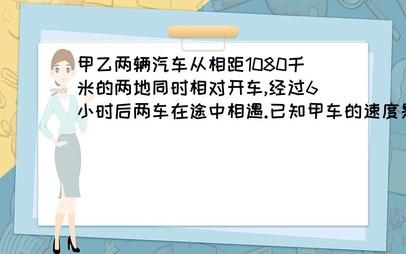 甲乙两辆汽车从相距1080千米的两地同时相对开车,经过6小时后两车在途中相遇.已知甲车的速度是乙车的4/5.乙车每小时行多少千米?