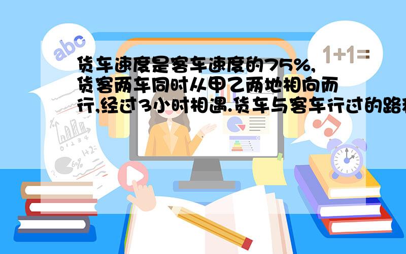 货车速度是客车速度的75%,货客两车同时从甲乙两地相向而行,经过3小时相遇.货车与客车行过的路程的比是（）：（）