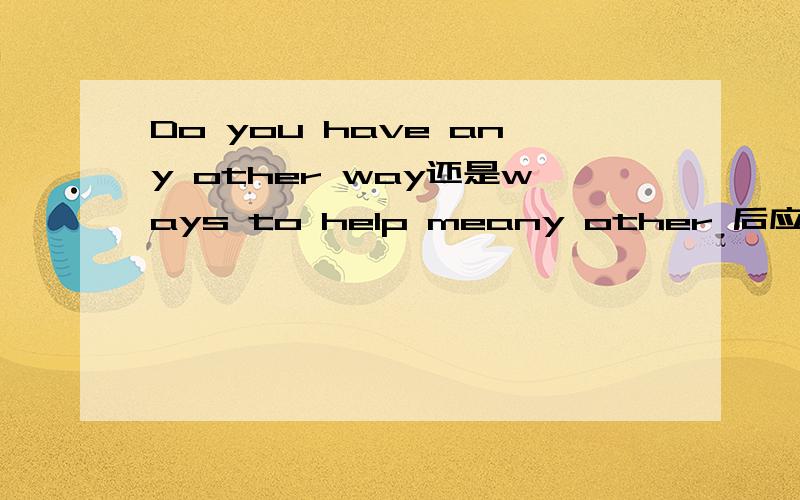 Do you have any other way还是ways to help meany other 后应该+单数名词但是为什么,我发现一些资料和试卷上,会出现如下的情况：Do you have any other ways to help me work out the problem?还有类似：Do you have any other