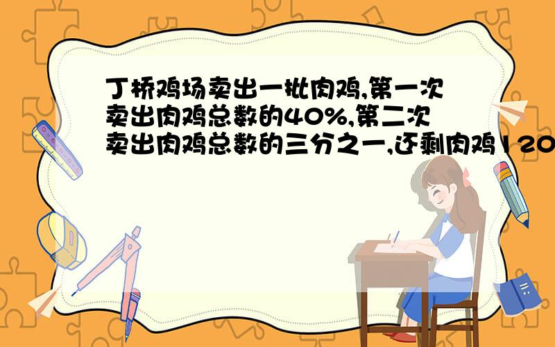 丁桥鸡场卖出一批肉鸡,第一次卖出肉鸡总数的40%,第二次卖出肉鸡总数的三分之一,还剩肉鸡1200只,鸡场原有肉鸡共多少只?