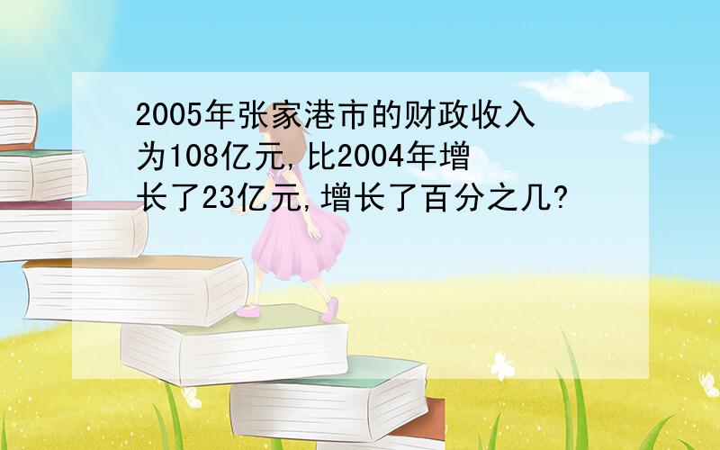 2005年张家港市的财政收入为108亿元,比2004年增长了23亿元,增长了百分之几?