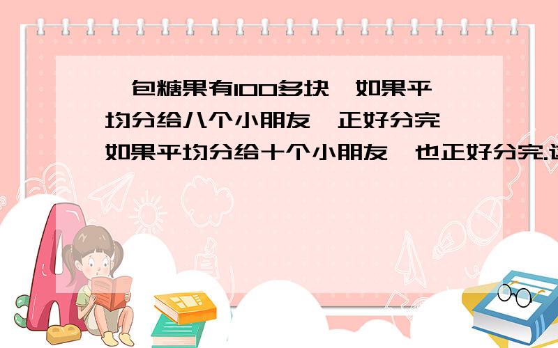 一包糖果有100多块,如果平均分给八个小朋友,正好分完,如果平均分给十个小朋友,也正好分完.这包糖果至少有多少块.