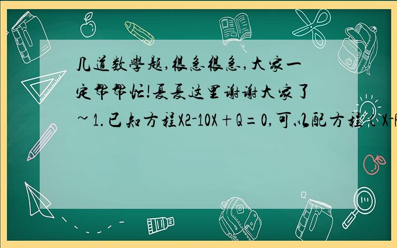 几道数学题,很急很急,大家一定帮帮忙!夏夏这里谢谢大家了~1.已知方程X2-10X+Q=0,可以配方程（X-P）2=21的形式,那么X2-10X+Q=19可以配方程的形式为（）2.在△ABC,AC=BC=2,角ACB=90,D是BC边的中点,E是AB边