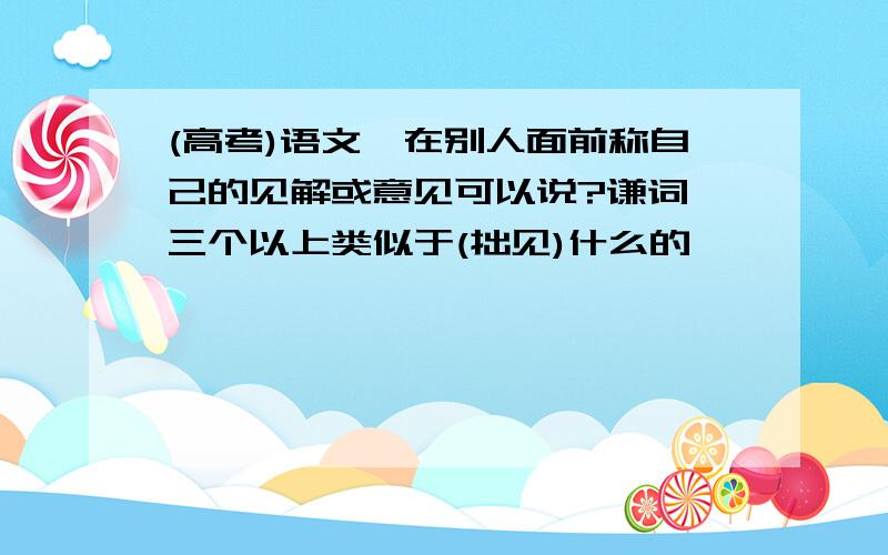 (高考)语文,在别人面前称自己的见解或意见可以说?谦词,三个以上类似于(拙见)什么的