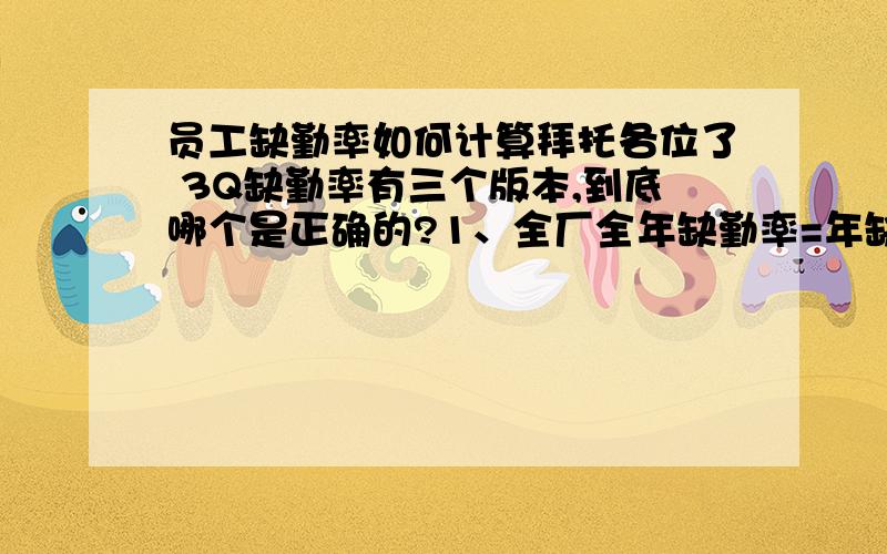 员工缺勤率如何计算拜托各位了 3Q缺勤率有三个版本,到底哪个是正确的?1、全厂全年缺勤率=年缺勤总天数/年应该出勤的总天数2、全厂全年缺勤率=年缺勤总人数/年应该出勤的总人数3、全厂