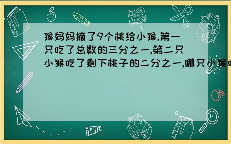 猴妈妈摘了9个桃给小猴,第一只吃了总数的三分之一,笫二只小猴吃了剩下桃子的二分之一,哪只小猴吃得多?