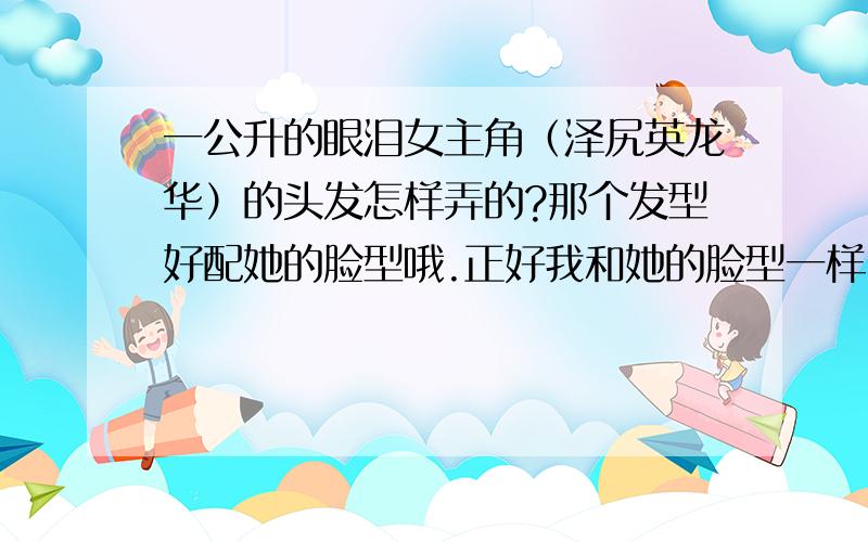 一公升的眼泪女主角（泽尻英龙华）的头发怎样弄的?那个发型好配她的脸型哦.正好我和她的脸型一样.她的头发直得好自然.究竟有没拉过啊?我想弄她的头发.可是看上去像拉过吧.但是发尾有