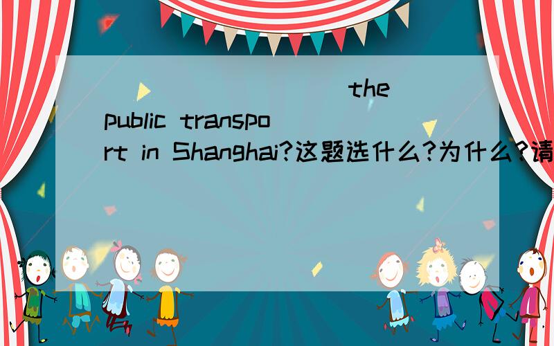 ( )_______the public transport in Shanghai?这题选什么?为什么?请看下面选项：A.What is      B.How much     C.How about      D.What's like