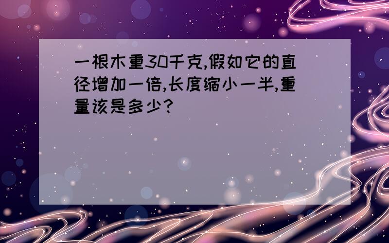 一根木重30千克,假如它的直径增加一倍,长度缩小一半,重量该是多少?