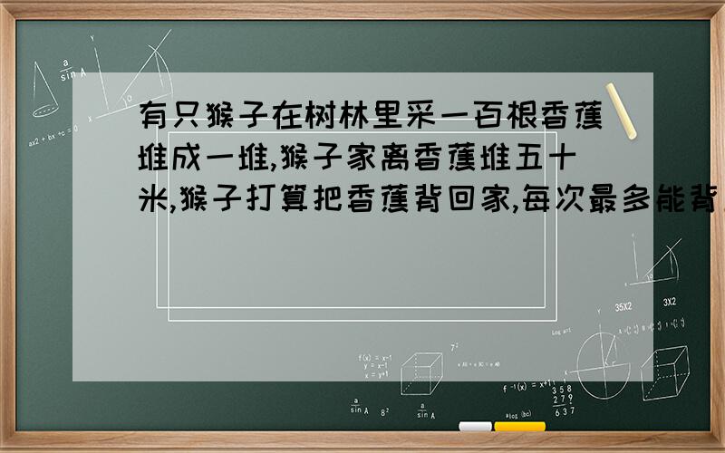 有只猴子在树林里采一百根香蕉堆成一堆,猴子家离香蕉堆五十米,猴子打算把香蕉背回家,每次最多能背五十根,可是猴子嘴馋没走一米要吃一根香蕉,问,猴子最多能背多少根香蕉回家,