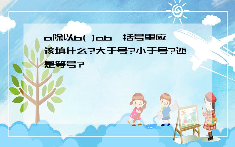 a除以b( )ab,括号里应该填什么?大于号?小于号?还是等号?