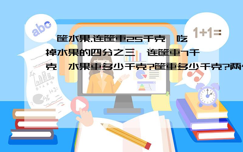 一筐水果.连筐重25千克,吃掉水果的四分之三,连筐重7千克,水果重多少千克?筐重多少千克?两个问题分开来答,注意要写等量关系!