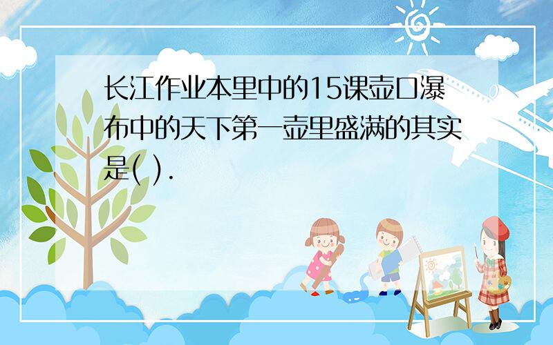 长江作业本里中的15课壶口瀑布中的天下第一壶里盛满的其实是( ).