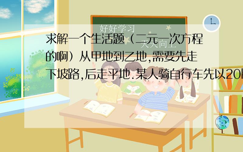 求解一个生活题（二元一次方程的啊）从甲地到乙地,需要先走下坡路,后走平地.某人骑自行车先以20km/h的速度走下坡,又以15km/h的速度通过平路,则到达乙地共用11、10h;他回来时先以12km/h的速