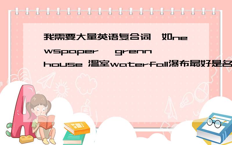 我需要大量英语复合词,如newspaper ,grennhouse 温室waterfall瀑布最好是名词,要有中文