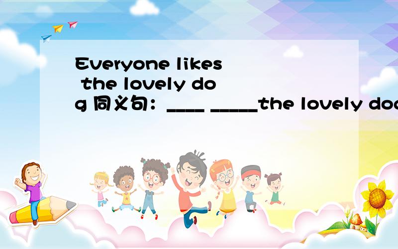 Everyone likes the lovely dog 同义句：____ _____the lovely dog每空一词