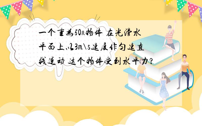 一个重为50n物体 在光滑水平面上以3m\s速度作匀速直线运动 这个物体受到水平力?