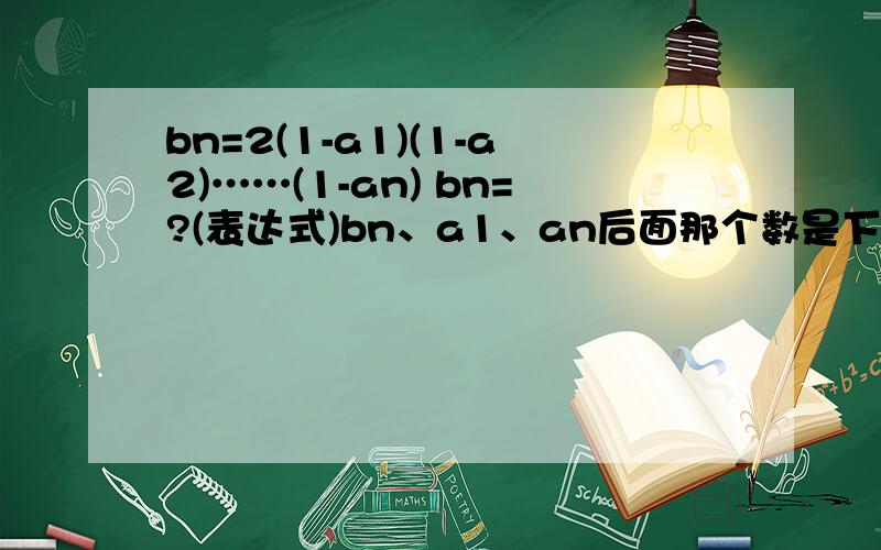 bn=2(1-a1)(1-a2)……(1-an) bn=?(表达式)bn、a1、an后面那个数是下标 - =an=1/(n+1)*(n+1)(n=1,2,3点点点点点点)b1=2(1-a1)b2=2(1-a1)(1-a2)一道一模一样的题，也是我问的，上面有40悬赏，咱穷 - =