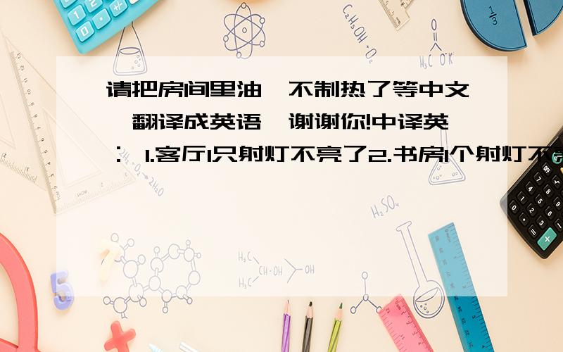 请把房间里油汀不制热了等中文,翻译成英语,谢谢你!中译英： 1.客厅1只射灯不亮了2.书房1个射灯不亮了3.客厅1只蜡烛灯不亮了4.房间里油汀不制热了5.洗衣机启动不了了