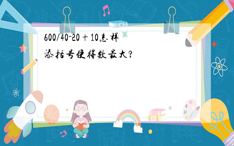 600/40-20+10怎样添括号使得数最大?