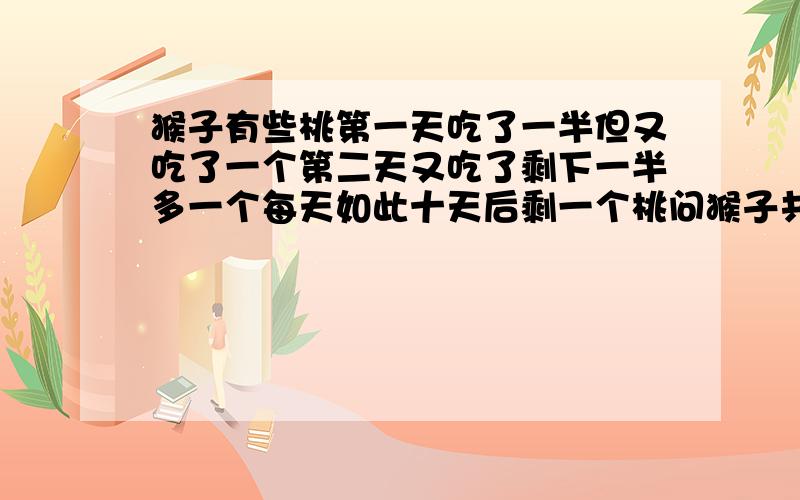 猴子有些桃第一天吃了一半但又吃了一个第二天又吃了剩下一半多一个每天如此十天后剩一个桃问猴子共有多少好好想想哦!^-^why?