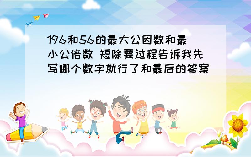 196和56的最大公因数和最小公倍数 短除要过程告诉我先写哪个数字就行了和最后的答案