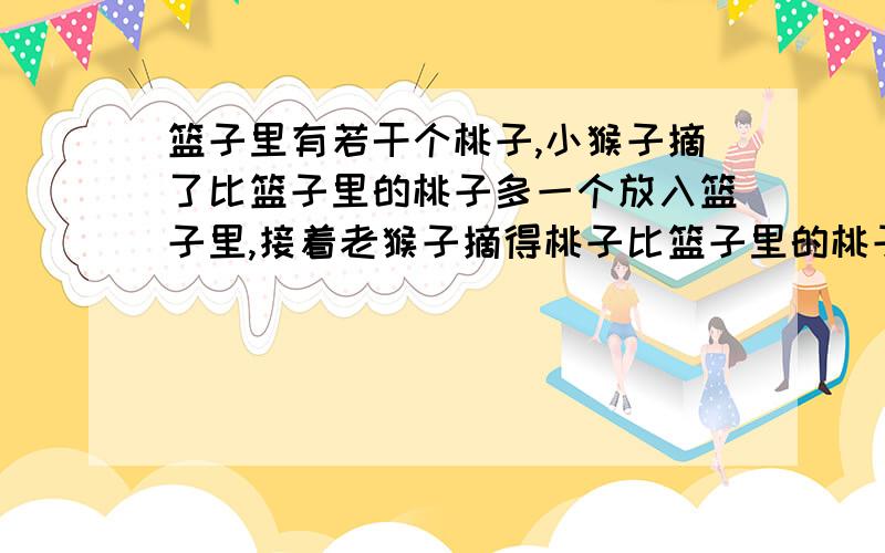 篮子里有若干个桃子,小猴子摘了比篮子里的桃子多一个放入篮子里,接着老猴子摘得桃子比篮子里的桃子多一个放入篮子里,后来大猴子摘得桃子比篮子里的桃子多一个放入篮子里,最后篮子里